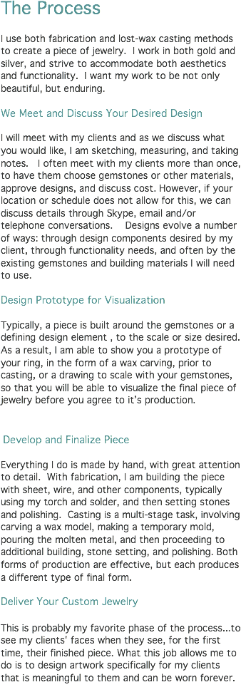 The Process I use both fabrication and lost-wax casting methods to create a piece of jewelry. I work in both gold and silver, and strive to accommodate both aesthetics and functionality. I want my work to be not only beautiful, but enduring. We Meet and Discuss Your Desired Design I will meet with my clients and as we discuss what you would like, I am sketching, measuring, and taking notes. I often meet with my clients more than once, to have them choose gemstones or other materials, approve designs, and discuss cost. However, if your location or schedule does not allow for this, we can discuss details through Skype, email and/or telephone conversations. Designs evolve a number of ways: through design components desired by my client, through functionality needs, and often by the existing gemstones and building materials I will need to use. Design Prototype for Visualization Typically, a piece is built around the gemstones or a defining design element , to the scale or size desired. As a result, I am able to show you a prototype of your ring, in the form of a wax carving, prior to casting, or a drawing to scale with your gemstones, so that you will be able to visualize the final piece of jewelry before you agree to it’s production. Develop and Finalize Piece Everything I do is made by hand, with great attention to detail. With fabrication, I am building the piece with sheet, wire, and other components, typically using my torch and solder, and then setting stones and polishing. Casting is a multi-stage task, involving carving a wax model, making a temporary mold, pouring the molten metal, and then proceeding to additional building, stone setting, and polishing. Both forms of production are effective, but each produces a different type of final form. Deliver Your Custom Jewelry This is probably my favorite phase of the process...to see my clients' faces when they see, for the first time, their finished piece. What this job allows me to do is to design artwork specifically for my clients that is meaningful to them and can be worn forever.
